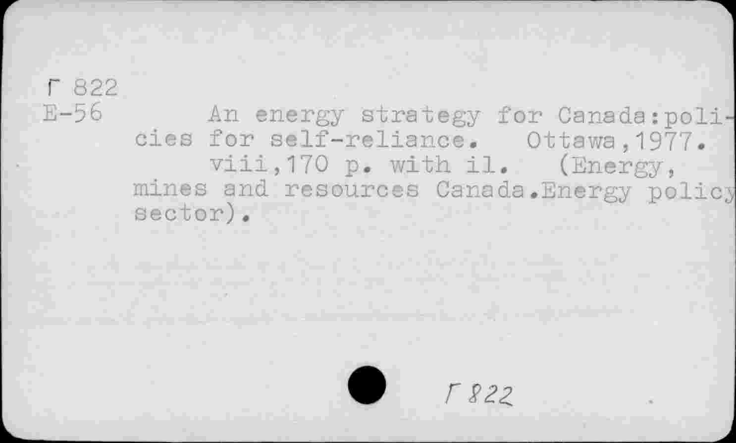 ﻿r 822 E-56
An energy strategy for Canada:poli oies for self-reliance. Ottawa,1977.
viii,170 p. with il. (Energy, mines and resources Canada.Energy polio sector).
r S2Z